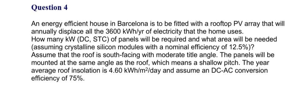 Question 4
An energy efficient house in Barcelona is to be fitted with a rooftop PV array that will
annually displace all the 3600 kWh/yr of electricity that the home uses.
How many kW (DC, STC) of panels will be required and what area will be needed
(assuming crystalline silicon modules with a nominal efficiency of 12.5%)?
Assume that the roof is south-facing with moderate title angle. The panels will be
mounted at the same angle as the roof, which means a shallow pitch. The year
average roof insolation is 4.60 kWh/m2/day and assume an DC-AC conversion
efficiency of 75%.
