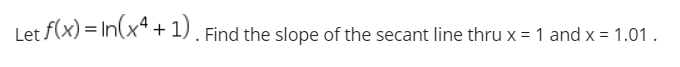Let f(x) = In(x" + 1). Find the slope of the secant line thru x = 1 and x = 1.01 .
