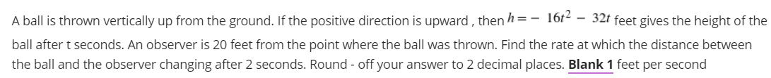 A ball is thrown vertically up from the ground. If the positive direction is upward , then h=-
1612
- 32t feet gives the height of the
ball after t seconds. An observer is 20 feet from the point where the ball was thrown. Find the rate at which the distance between
the ball and the observer changing after 2 seconds. Round - off your answer to 2 decimal places. Blank 1 feet per second
