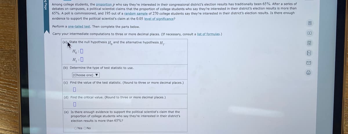 Among college students, the proportion p who say they're interested in their congressional district's election results has traditionally been 65%. After a series of
debates on campuses, a political scientist claims that the proportion of college students who say they're interested in their district's election results is more than
65%. A poll is commissioned, and 195 out of a random sample of 270 college students say they're interested in their district's election results. Is there enough
evidence to support the political scientist's claim at the 0.05 level of significance?
Perform a one-tailed test. Then complete the parts below.
Carry your intermediate computations to three or more decimal places. (If necessary, consult a list of formulas.)
(a) State the null hypothesis H, and the alternative hypothesis H₁.
Ho: D
H₁:0
(b) Determine the type of test statistic to use.
(Choose one) ▼
(c) Find the value of the test statistic. (Round to three or more decimal places.)
0
(d) Find the critical value. (Round to three or more decimal places.)
0
(e) Is there enough evidence to support the political scientist's claim that the
proportion of college students who say they're interested in their district's
election results is more than 65%?
OYes No
99
m