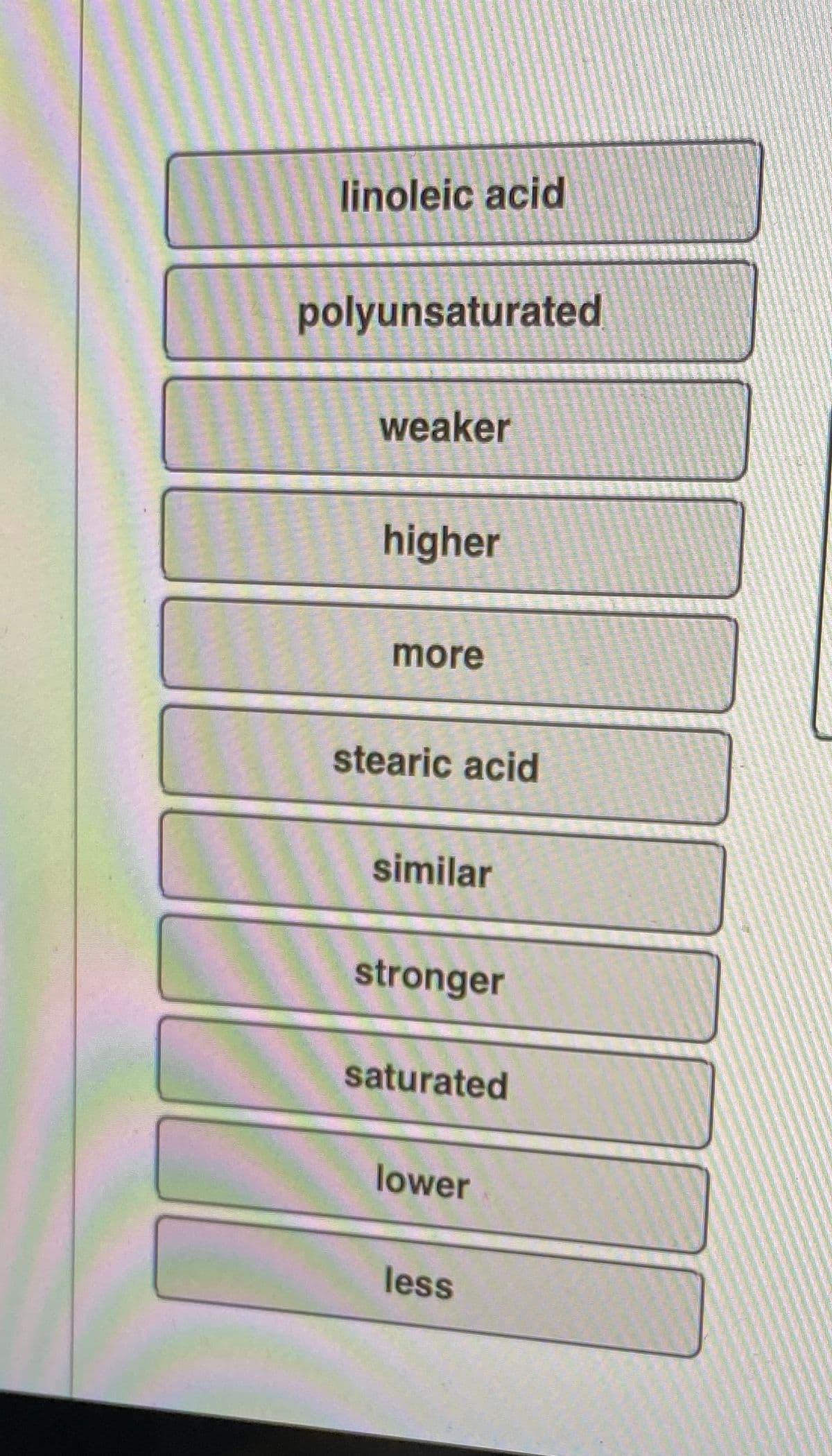 linoleic acid
polyunsaturated
weaker
higher
more
stearic acid
similar
stronger
saturated
lower
less
