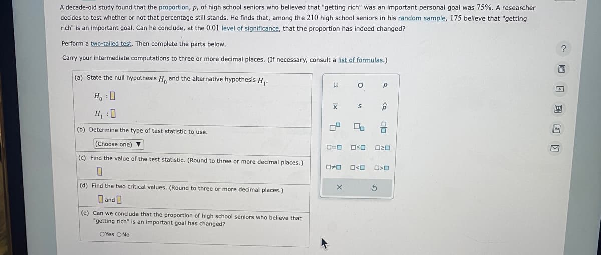 A decade-old study found that the proportion, p, of high school seniors who believed that "getting rich" was an important personal goal was 75%. A researcher
decides to test whether or not that percentage still stands. He finds that, among the 210 high school seniors in his random sample, 175 believe that "getting
rich" is an important goal. Can he conclude, at the 0.01 level of significance, that the proportion has indeed changed?
Perform a two-tailed test. Then complete the parts below.
Carry your intermediate computations to three or more decimal places. (If necessary, consult a list of formulas.)
(a) State the null hypothesis Ho and the alternative hypothesis H₁.
Ho :D
H₁:0
(b) Determine the type of test statistic to use.
(Choose one) ▼
(c) Find the value of the test statistic. (Round to three or more decimal places.)
0
(d) Find the two critical values. (Round to three or more decimal places.)
and
(e) Can we conclude that the proportion of high school seniors who believe that
"getting rich" is an important goal has changed?
OYes No
H
X
0=0
X
a
S
OSO
D>O
Р
<Q
3
010
ロマロ
O>0
? 圖 □ 圆 回 〗
Aa
