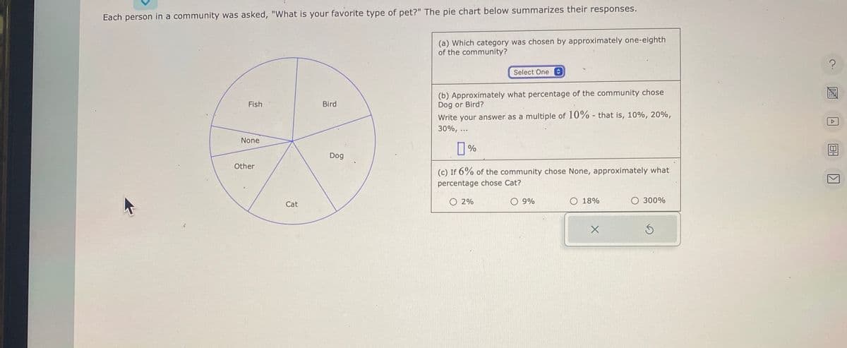 Each person in a community was asked, "What is your favorite type of pet?" The pie chart below summarizes their responses.
Fish
None
Other
Cat
Bird
Dog
(a) Which category was chosen by approximately one-eighth
of the community?
Select One ✪
(b) Approximately what percentage of the community chose
Dog or Bird?
Write your answer as a multiple of 10% - that is, 10%, 20%,
30%, ...
%
(c) If 6% of the community chose None, approximately what
percentage chose Cat?
O 2%
O 9%
O 18%
X
300%
Ś
?
▷
181-
>]