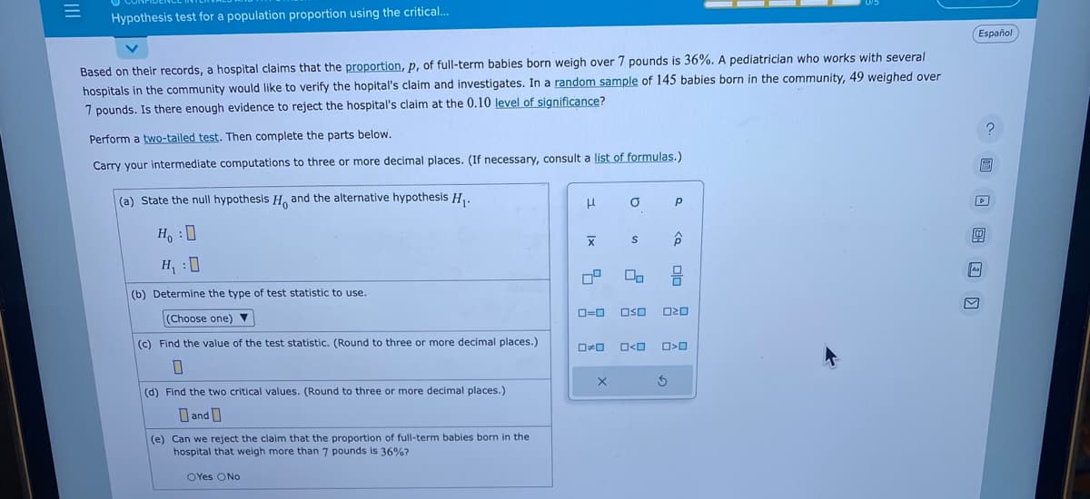 |||
=
Hypothesis test for a population proportion using the critical...
Based on their records, a hospital claims that the proportion, p, of full-term babies born weigh over 7 pounds is 36%. A pediatrician who works with several
hospitals in the community would like to verify the hopital's claim and investigates. In a random sample of 145 babies born in the community, 49 weighed over
7 pounds. Is there enough evidence to reject the hospital's claim at the 0.10 level of significance?
Perform a two-tailed test. Then complete the parts below.
Carry your intermediate computations to three or more decimal places. (If necessary, consult a list of formulas.)
(a) State the null hypothesis H, and the alternative hypothesis H₁.
Ho :D
H₁ :0
(b) Determine the type of test statistic to use.
(Choose one) ▼
(c) Find the value of the test statistic. (Round to three or more decimal places.)
(d) Find the two critical values. (Round to three or more decimal places.)
Dand
(e) Can we reject the claim that the proportion of full-term babies born in the
hospital that weigh more than 7 pounds is 36%?
OYes No
H
|x
O
S
X
00
0*0 O<O
Р
0=0 OSO 020
3
ô
00
>O
Español
區
0
V
?