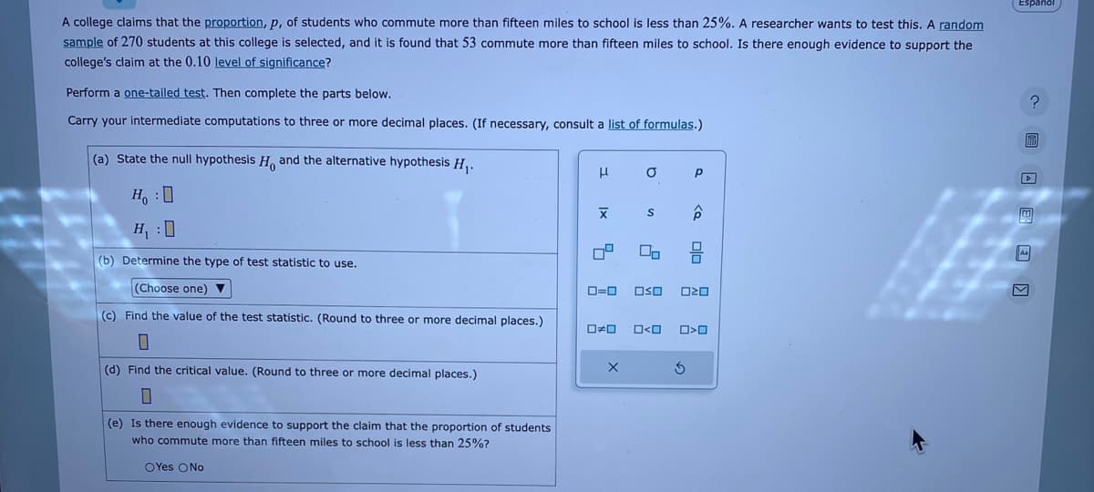 A college claims that the proportion, p, of students who commute more than fifteen miles to school is less than 25%. A researcher wants to test this. A random
sample of 270 students at this college is selected, and it is found that 53 commute more than fifteen miles to school. Is there enough evidence to support the
college's claim at the 0.10 level of significance?
Perform a one-tailed test. Then complete the parts below.
Carry your intermediate computations to three or more decimal places. (If necessary, consult a list of formulas.)
(a) State the null hypothesis H and the alternative hypothesis H₁.
H :D
H₁ :0
(b) Determine the type of test statistic to use.
(Choose one) ▼
(c) Find the value of the test statistic. (Round to three or more decimal places.)
0
(d) Find the critical value. (Round to three or more decimal places.)
0
(e) Is there enough evidence to support the claim that the proportion of students
who commute more than fifteen miles to school is less than 25%?
OYes No
H
X
0⁰
0*0
O
ローロ OSO
X
S
O<O
P
<Q
3
00
ロマロ
O>O
Espanol
? 圖 □ □ □
區
H
امه