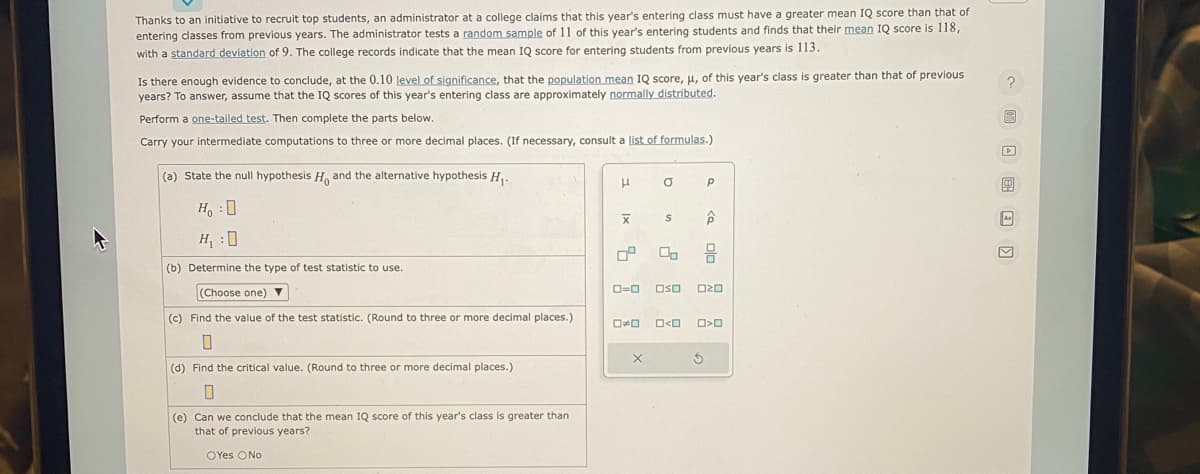 Thanks to an initiative to recruit top students, an administrator at a college claims that this year's entering class must have a greater mean IQ score than that of
entering classes from previous years. The administrator tests a random sample of 11 of this year's entering students and finds that their mean IQ score is 118,
with a standard deviation of 9. The college records indicate that the mean IQ score for entering students from previous years is 113.
Is there enough evidence to conclude, at the 0.10 level of significance, that the population mean IQ score, μ, of this year's class
years? To answer, assume that the IQ scores of this year's entering class are approximately normally distributed.
Perform a one-tailed test. Then complete the parts below.
Carry your intermediate computations to three or more decimal places. (If necessary, consult a list of formulas.)
(a) State the null hypothesis Ho and the alternative hypothesis H₁.
H:0
H₁ :0
(b) Determine the type of test statistic to use.
(Choose one) ▼
(c) Find the value of the test statistic. (Round to three or more decimal places.)
0
(d) Find the critical value. (Round to three or more decimal places.)
(e) Can we conclude that the mean IQ score of this year's class greater than
that of previous years?
OYes O No
μ
X
81
0-0
00
X
O
S
P
< 0/0
00 믐
Oso 020
5
0<0 O>0
greater than that of previous
?
As
V