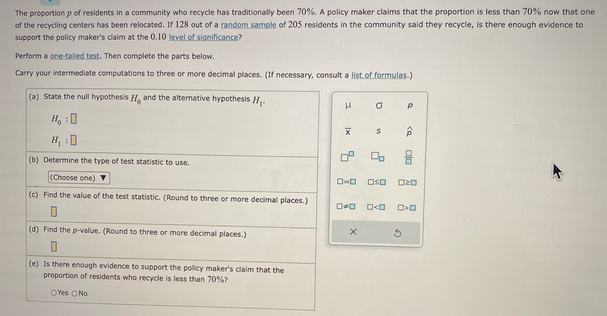 The proportion p of residents in a community who recycle has traditionally been 70%. A policy maker claims that the proportion is less than 70% now that one
of the recycling centers has been relocated. If 128 out of a random sample of 205 residents in the community said they recycle, is there enough evidence to
support the policy maker's claim at the 0.10 level of significance?
Perform a one-tailed test. Then complete the parts below.
Carry your intermediate computations to three or more decimal places. (If necessary, consult a list of formulas.)
(a) State the null hypothesis H and the alternative hypothesis H₁.
H₂:0
H₁ : 0
(b) Determine the type of test statistic to use.
(Choose one) ▼
(c) Find the value of the test statistic. (Round to three or more decimal places.)
(d) Find the p-value. (Round to three or more decimal places.)
0
(e) Is there enough evidence to support the policy maker's claim that the
proportion of residents who recycle is less than 70%?
OYes No
μ
X
0=0
□ロ
X
σ
S
2
00
0<0
Р
<Q
OSO 020
S
olo
O>O