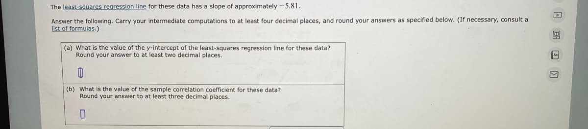 The least-squares regression line for these data has a slope of approximately -5.81.
Answer the following. Carry your intermediate computations to at least four decimal places, and round your answers as specified below. (If necessary, consult a
list of formulas.)
(a) What is the value of the y-intercept of the least-squares regression line for these data?
Round your answer to at least two decimal places.
(b) What is the value of the sample correlation coefficient for these data?
Round your answer to at least three decimal places.
0
1
Aa