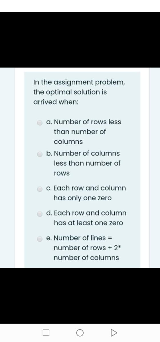 In the assignment problem,
the optimal solution is
arrived when:
a. Number of rows less
than number of
columns
b. Number of columns
less than number of
rows
c. Each row and column
has only one zero
d. Each row and column
has at least one zero
e. Number of lines =
number of rows + 2*
number of columns
