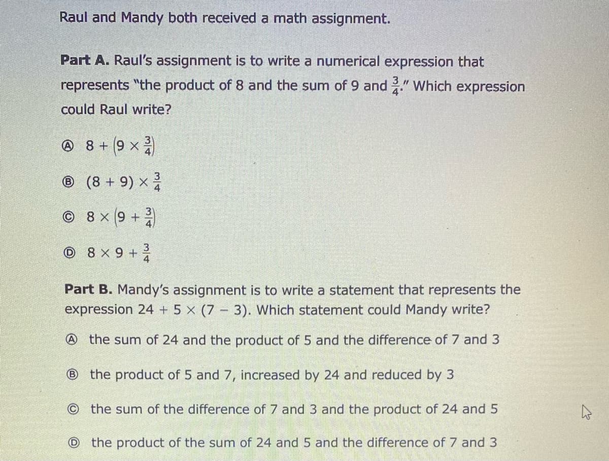 Raul and Mandy both received a math assignment.
Part A. Raul's assignment is to write a numerical expression that
represents "the product of 8 and the sum of 9 and " Which expression
4
could Raul write?
O 8 + 9 x
6.
® (8 + 9) x
3
© 8 x (9 +
3
O 8 X 9 + ž4
Part B. Mandy's assignment is to write a statement that represents the
expression 24 + 5 x (7 – 3). Which statement could Mandy write?
A the sum of 24 and the product of 5 and the difference of 7 and 3
B
the product of 5 and 7, increased by 24 and reduced by 3
the sum of the difference of 7 and 3 and the product of 24 and 5
the product of the sum of 24 and 5 and the difference of 7 and 3
