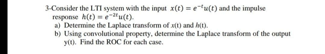 3-Consider the LTI system with the input x(t) = etu(t) and the impulse
response h(t) = e-2'u(t).
a) Determine the Laplace transform of x(t) and h(t).
b) Using convolutional property, determine the Laplace transform of the output
y(t). Find the ROC for each case.
