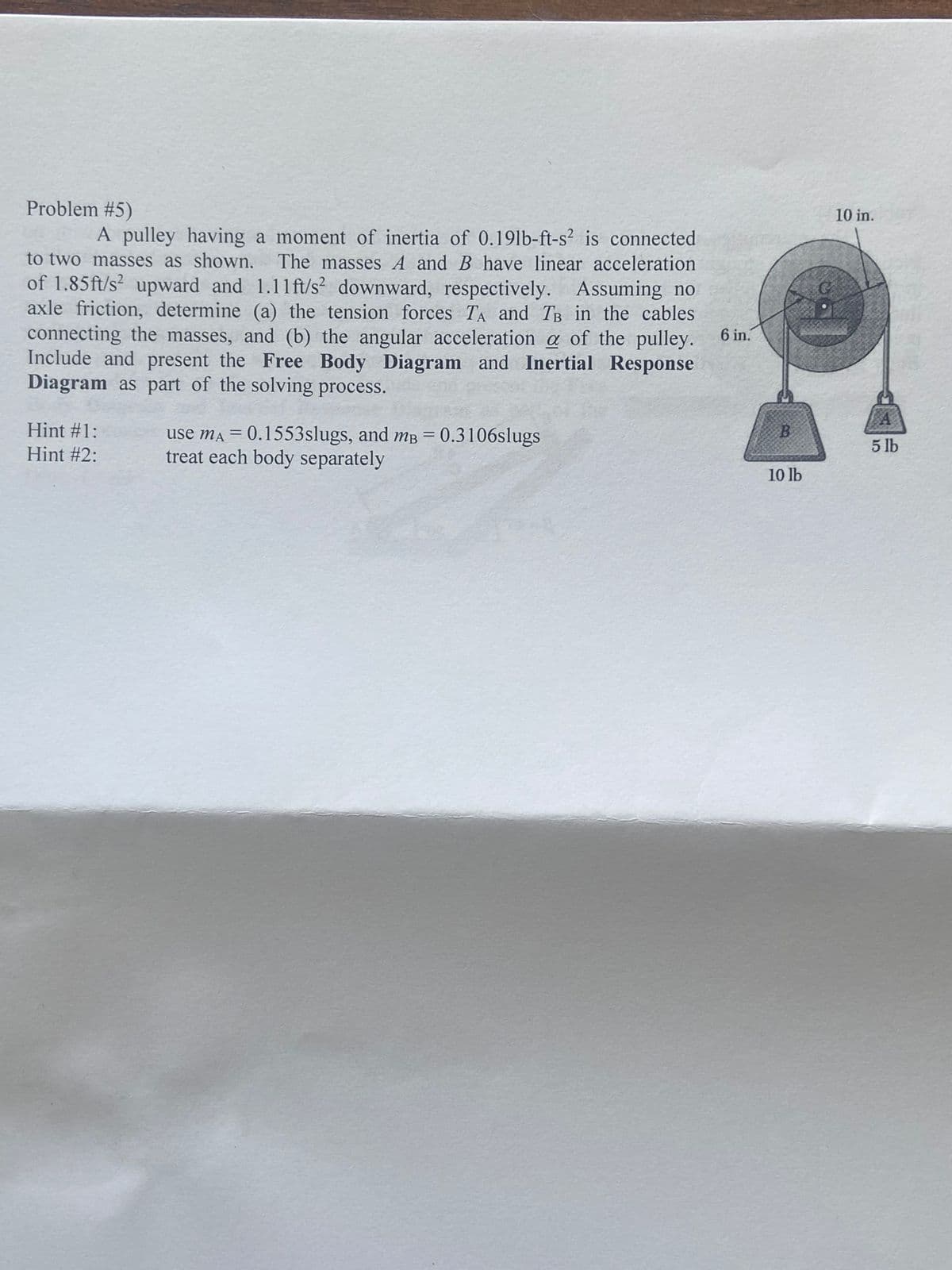 Problem #5)
A pulley having a moment of inertia of 0.191b-ft-s² is connected
to two masses as shown. The masses A and B have linear acceleration
of 1.85ft/s² upward and 1.11 ft/s² downward, respectively. Assuming no
axle friction, determine (a) the tension forces TA and TB in the cables
connecting the masses, and (b) the angular acceleration a of the pulley. 6 in.
Include and present the Free Body Diagram and Inertial Response
Diagram as part of the solving process.
Hint #1:
Hint #2:
use mA = 0.1553slugs, and mB = 0.3106slugs
treat each body separately
B
10 lb
10 in.
A
5 lb