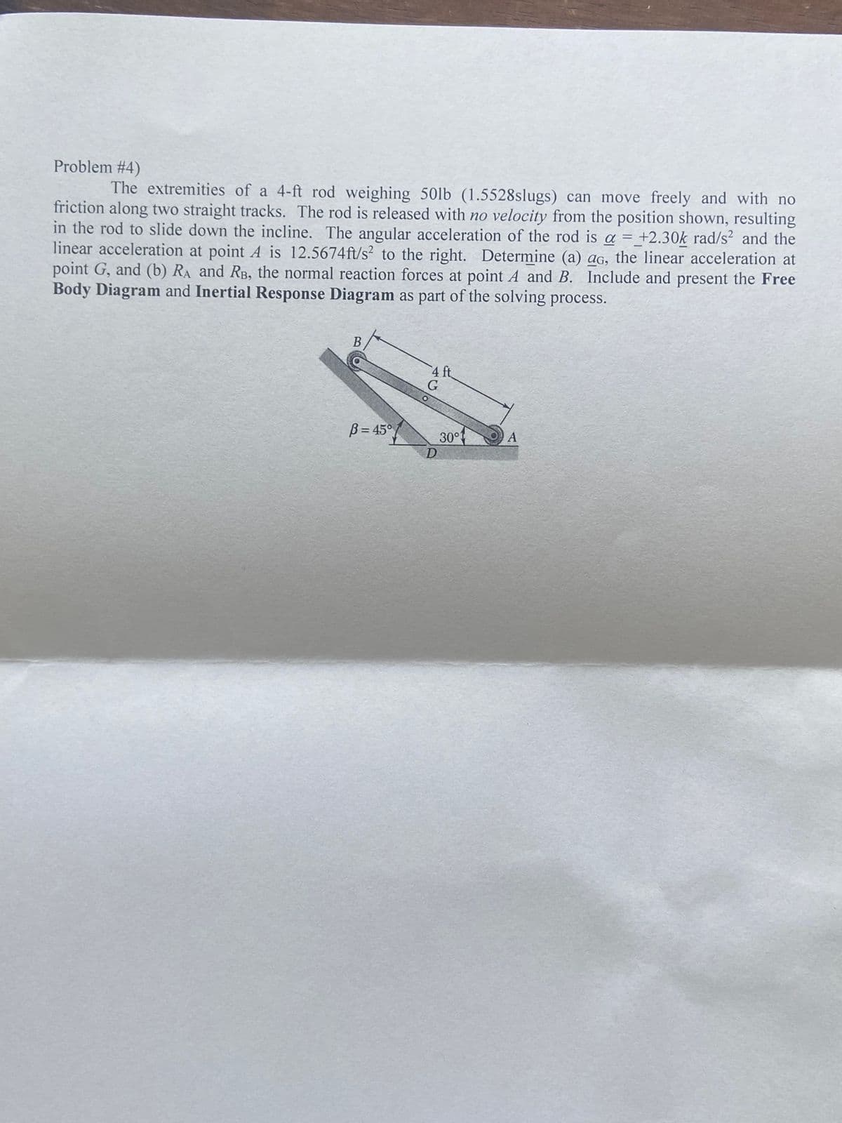 Problem #4)
The extremities of a 4-ft rod weighing 50lb (1.5528slugs) can move freely and with no
friction along two straight tracks. The rod is released with no velocity from the position shown, resulting
in the rod to slide down the incline. The angular acceleration of the rod is a = +2.30k rad/s² and the
linear acceleration at point A is 12.5674ft/s² to the right. Determine (a) ao, the linear acceleration at
point G, and (b) RA and RB, the normal reaction forces at point A and B. Include and present the Free
Body Diagram and Inertial Response Diagram as part of the solving process.
B
B=45°
4 ft
G
O
D
30°1
A