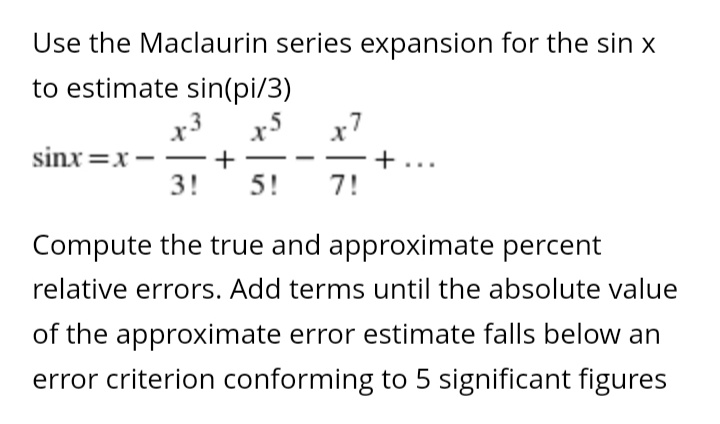 Use the Maclaurin series expansion for the sin x
to estimate sin(pi/3)
sinx=x-
x3
+
3! 5! 7!
+
Compute the true and approximate percent
relative errors. Add terms until the absolute value
of the approximate error estimate falls below an
error criterion conforming to 5 significant figures