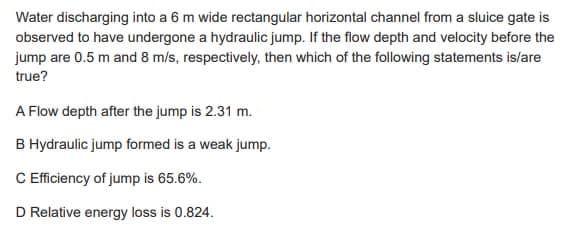 Water discharging into a 6 m wide rectangular horizontal channel from a sluice gate is
observed to have undergone a hydraulic jump. If the flow depth and velocity before the
jump are 0.5 m and 8 m/s, respectively, then which of the following statements is/are
true?
A Flow depth after the jump is 2.31 m.
B Hydraulic jump formed is a weak jump.
C Efficiency of jump is 65.6%.
D Relative energy loss is 0.824.