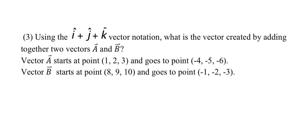 (3) Using the i
+ J+ k vector notation, what is the vector created by adding
together two vectors A and B?
Vector A starts at point (1, 2, 3) and goes to point (-4, -5, -6).
Vector B starts at point (8, 9, 10) and goes to point (-1, -2, -3).
