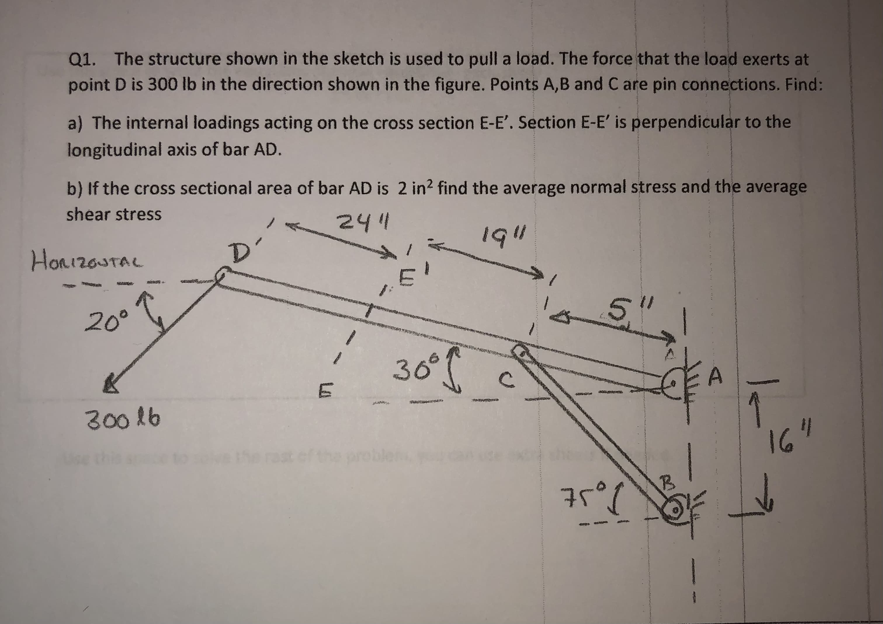 Q1. The structure shown in the sketch is used to pull a load. The force that the load exerts at
point D is 300 lb in the direction shown in the figure. Points A,B and C are pin connections. Find:
a) The internal loadings acting on the cross section E-E'. Section E-E' is perpendicular to the
longitudinal axis of bar AD.
b) If the cross sectional area of bar AD is 2 in2 find the average normal stress and the average
shear stress
241
