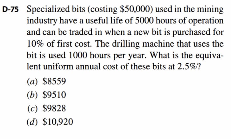 D-75 Specialized bits (costing $50,000) used in the mining
industry have a useful life of 5000 hours of operation
and can be traded in when a new bit is purchased for
10% of first cost. The drilling machine that uses the
bit is used 1000 hours per year. What is the equiva-
lent uniform annual cost of these bits at 2.5%?
(a) $8559
(b) $9510
(c) $9828
(d) $10,920
