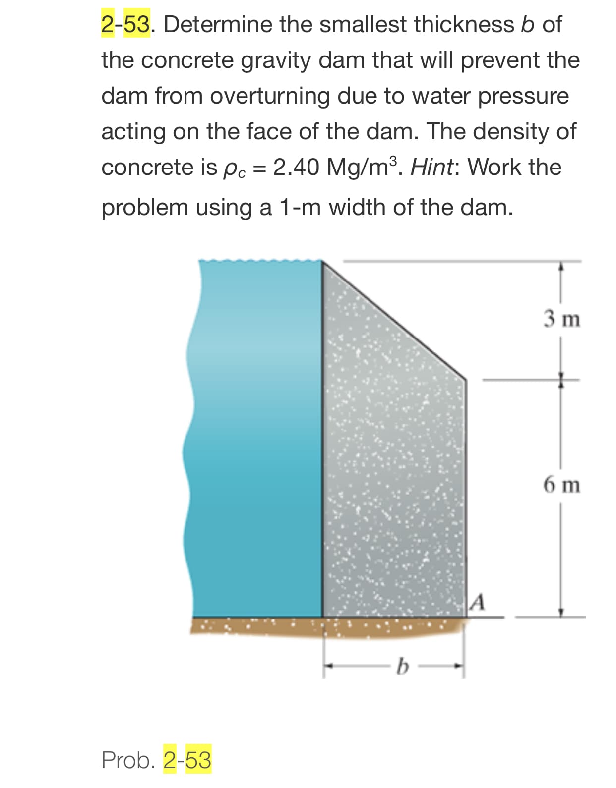 2-53. Determine the smallest thickness b of
the concrete gravity dam that will prevent the
dam from overturning due to water pressure
acting on the face of the dam. The density of
concrete is p. = 2.40 Mg/m³. Hint: Work the
problem using a 1-m width of the dam.
3 m
6 m
A
b
