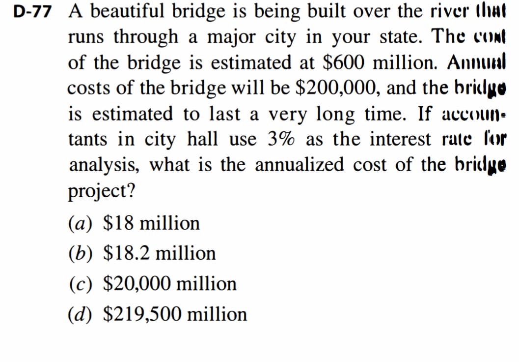 D-77 A beautiful bridge is being built over the river that
runs through a major city in your state. The cont
of the bridge is estimated at $600 million. Annual
costs of the bridge will be $200,000, and the bridge
is estimated to last a very long time. If accoun-
tants in city hall use 3% as the interest rate for
analysis, what is the annualized cost of the bridyo
project?
(a) $18 million
(b) $18.2 million
(c) $20,000 million
(d) $219,500 million
