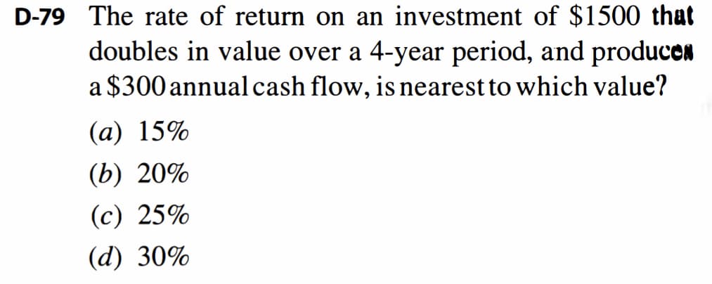 D-79 The rate of return on an investment of $1500 that
doubles in value over a 4-year period, and producen
a $300 annualcash flow, is nearest to which value?
(a) 15%
(b) 20%
(c) 25%
(d) 30%
