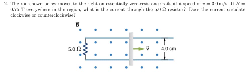 2. The rod shown below moves to the right on essentially zero-resistance rails at a speed of v = 3.0 m/s. If B =
0.75 T everywhere in the region, what is the current through the 5.0-N resistor? Does the current circulate
clockwise or counterclockwise?
5.0 N
4.0 cm
