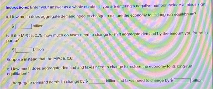 Instructions: Enter your answer as a whole number. If you are entering a negative number include a minus sign.
a. How much does aggregate demand need to change to restore the economy to its long-run equilibrium?
billion
b. If the MPC is 0.75, how much do taxes need to change to shift aggregate demand by the amount you found in
part a?
$1
billion
Suppose instead that the MPC is 0.6.
c. How much does aggregate demand and taxes need to change to restore the economy to its long-run
equilibrium?
Aggregate demand needs to change by $
billion and taxes need to change by $1
billion.