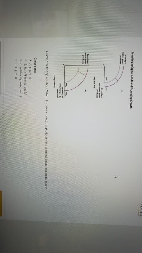 Investing in Capital Goods and Promoting Growth
Quantity of
capital goods
produced
Quantity of
capital goods
produced
PPF,
Choose one:
PPF,
Quantity of
consumer goods
produced
Long-run PPF
Long-run PPF
• A. Figure (b)
(b)
PPF, PPF,
Quantity of
consumer goods
produced
Examine the two figures above. Which illustrates a society that produces more consumer goods than capital goods?
4
B. both Figures (a) and (b)
C. neither Figure (a) nor (b)
D. Figure (a)
See Hint