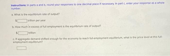 Instructions: In parts a and b, round your responses to one decimal place if necessary. In part c, enter your response as a whole
number.
a. What is the equilibrium rate of output?
$
trillion per year
b. How much in excess of full employment is the equilibrium rate of output?
trillion
c. If aggregate demand shifted enough for the economy to reach full-employment equilibrium, what is the price level at this full-
employment equilibrium?