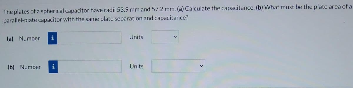 The plates of a spherical capacitor have radii 53.9 mm and 57.2 mm. (a) Calculate the capacitance. (b) What must be the plate area of a
parallel-plate capacitor with the same plate separation and capacitance?
(a) Number
(b) Number i
Units
Units