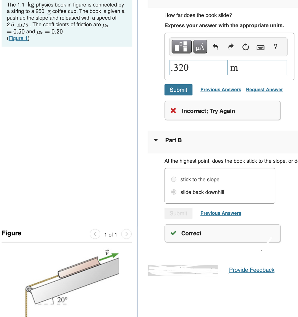 The 1.1 kg physics book in figure is connected by
a string to a 250 g coffee cup. The book is given a
push up the slope and released with a speed of
2.5 m/s. The coefficients of friction are us
= 0.50 and μk = 0.20.
(Figure 1)
=
Figure
20⁰
1 of 1
How far does the book slide?
Express your answer with the appropriate units.
.320
Submit
Part B
µA
X Incorrect; Try Again
Submit
m
Previous Answers Request Answer
stick to the slope
slide back downhill
At the highest point, does the book stick to the slope, or d
?
Previous Answers
Correct
Provide Feedback