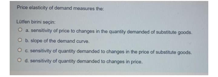 Price elasticity of demand measures the:
Lütfen birini seçin:
O a. sensitivity of price to changes in the quantity demanded of substitute goods.
O b. slope of the demand curve.
O c. sensitivity of quantity demanded to changes in the price of substitute goods.
O d. sensitivity of quantity demanded to changes in price.
