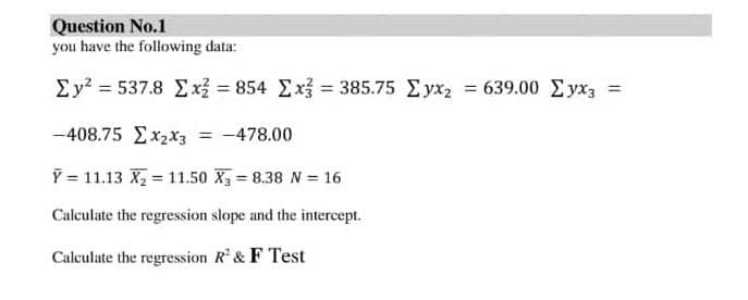 Question No.1
you have the following data:
Ey? = 537.8 Ex = 854 Ex = 385.75 Eyx2 = 639.00 Eyx3 =
%3D
-408.75 Ex2x3
= -478.00
Y = 11.13 X 11.50 X 8.38 N = 16
Calculate the regression slope and the intercept.
Calculate the regression R'& F Test
