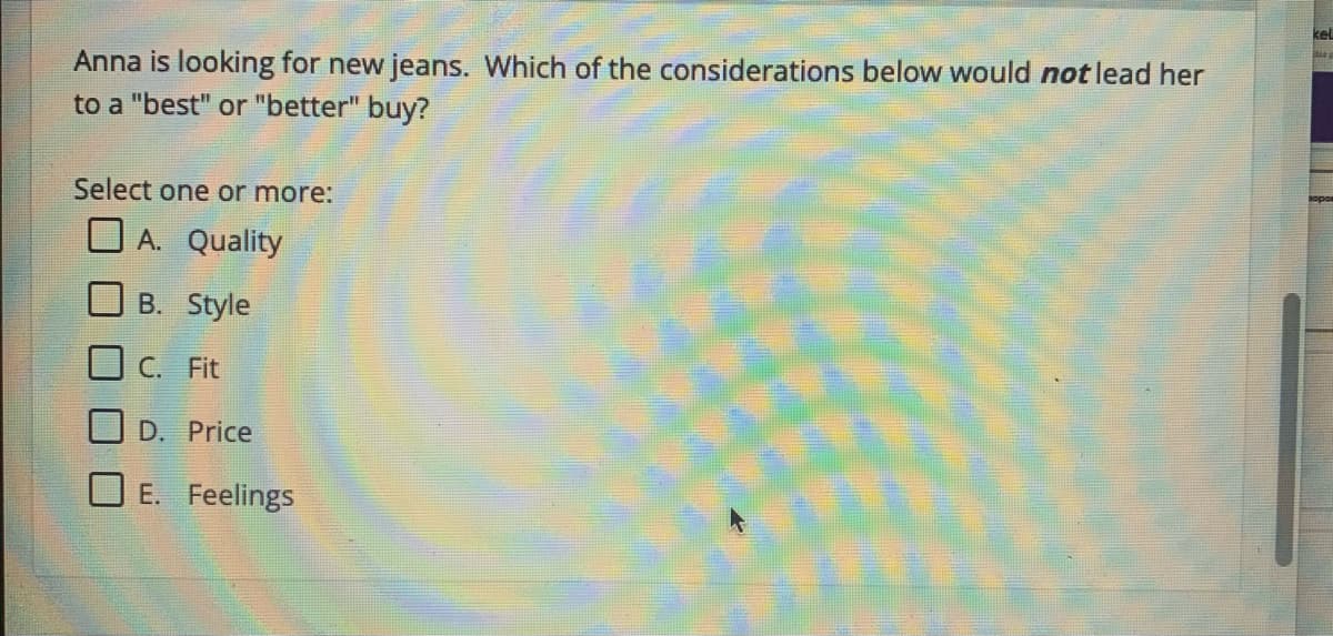 Anna is looking for new jeans. Which of the considerations below would not lead her
to a "best" or "better" buy?
Select one or more:
A. Quality
B. Style
C. Fit
D. Price
E. Feelings
