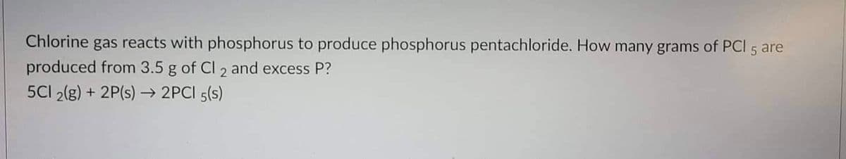 Chlorine gas reacts with phosphorus to produce phosphorus pentachloride. How many grams of PCI 5 are
produced from 3.5 g of Cl 2 and excess P?
5CI 2(g) + 2P(s) 2PCI 5(s)
