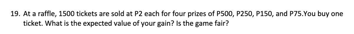 19. At a raffle, 1500 tickets are sold at P2 each for four prizes of P500, P250, P150, and P75.You buy one
ticket. What is the expected value of your gain? Is the game fair?
