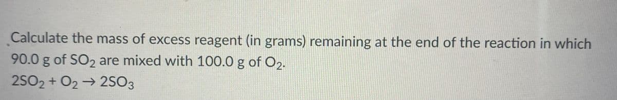 Calculate the mass of excess reagent (in grams) remaining at the end of the reaction in which
90.0 g of SO2 are mixed with 100.0 g of O2.
2SO2 + O2→ 2SO3
