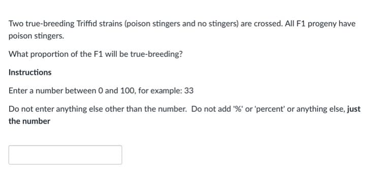 Two true-breeding Triffid strains (poison stingers and no stingers) are crossed. All F1 progeny have
poison stingers.
What proportion of the F1 will be true-breeding?
Instructions
Enter a number between O and 100, for example: 33
Do not enter anything else other than the number. Do not add '%' or 'percent' or anything else, just
the number
