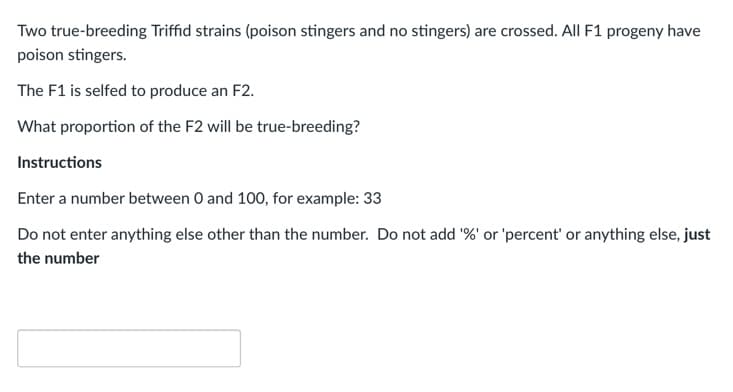 Two true-breeding Triffid strains (poison stingers and no stingers) are crossed. All F1 progeny have
poison stingers.
The F1 is selfed to produce an F2.
What proportion of the F2 will be true-breeding?
Instructions
Enter a number between 0 and 100, for example: 33
Do not enter anything else other than the number. Do not add '%' or 'percent' or anything else, just
the number
