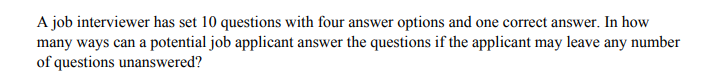 A job interviewer has set 10 questions with four answer options and one correct answer. In how
many ways can a potential job applicant answer the questions if the applicant may leave any number
of questions unanswered?
