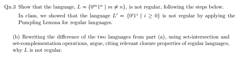 Qn.3 Show that the language, L = {0m1" | m n}, is not regular, following the steps below.
In class, we showed that the language L' = {0'1i | i > 0} is not regular by applying the
Pumpling Lemma for regular languages.
(b) Rewriting the difference of the two languages from part (a), using set-intersection and
set-complementation operations, argue, citing relevant closure properties of regular languages,
why L is not regular.
