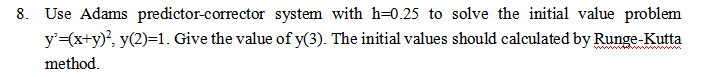 8. Use Adams predictor-corrector system with h=0.25 to solve the initial value problem
y'=(x+y)², y(2)=1. Give the value of y(3). The initial values should calculated by Runge-Kutta
method.