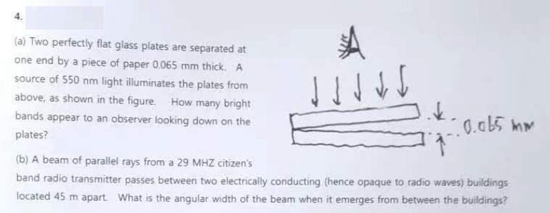 (a) Two perfectly flat glass plates are separated at
one end by a piece of paper 0.065 mm thick. A
source of 550 nm light illuminates the plates from
above, as shown in the figure. How many bright
bands appear to an observer looking down on the
plates?
ง ง ง
k.
0.065 mm
(b) A beam of parallel rays from a 29 MHZ citizen's
band radio transmitter passes between two electrically conducting (hence opaque to radio waves) buildings
located 45 m apart. What is the angular width of the beam when it emerges from between the buildings?