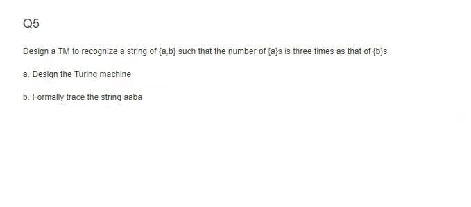 Q5
Design a TM to recognize a string of {a,b} such that the number of {a}s is three times as that of {b}s.
a. Design the Turing machine
b. Formally trace the string aaba
