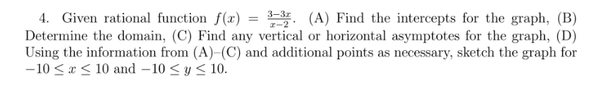 4. Given rational function f(x)
3-3. (A) Find the intercepts for the graph, (B)
Determine the domain, (C) Find any vertical or horizontal asymptotes for the graph, (D)
Using the information from (A)-(C) and additional points as necessary, sketch the graph for
-10 ≤ x ≤ 10 and -10 ≤ y ≤ 10.
=