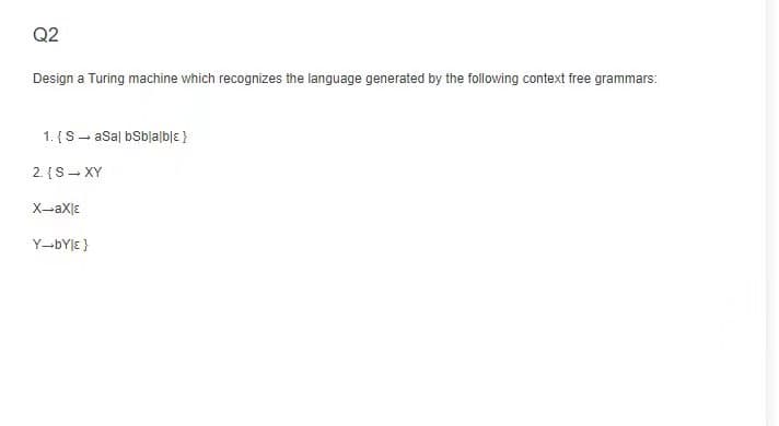 Q2
Design a Turing machine which recognizes the language generated by the following context free grammars:
1. {S- asal bSbjalblɛ }
2. {S- XY
X-aXlE
Y-BYJE }
