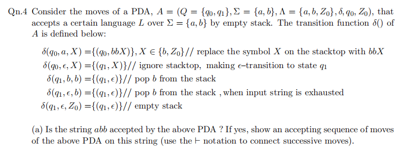 Qn.4 Consider the moves of a PDA, A = (Q = {qo,q1},£ = {a, b}, A = {a, b, Zo},8, q0, Zo), that
accepts a certain language L over E = {a,b} by empty stack. The transition function 8() of
A is defined below:
8(g0, a, X) ={(40, bbX)}, X e {b, Z}// replace the symbol X on the stacktop with bbX
8(qo, €, X) ={(q1, X)}// ignore stacktop, making e-transition to state qi
8(q1,b, b) ={(q1, €)}// pop b from the stack
8(q1,€, b) ={(41, €)}// pop b from the stack , when input string is exhausted
8(q1, €, Zo) ={(41, €)}// empty stack
(a) Is the string abb accepted by the above PDA ? If yes, show an accepting sequence of moves
of the above PDA on this string (use the F notation to connect successive moves).
