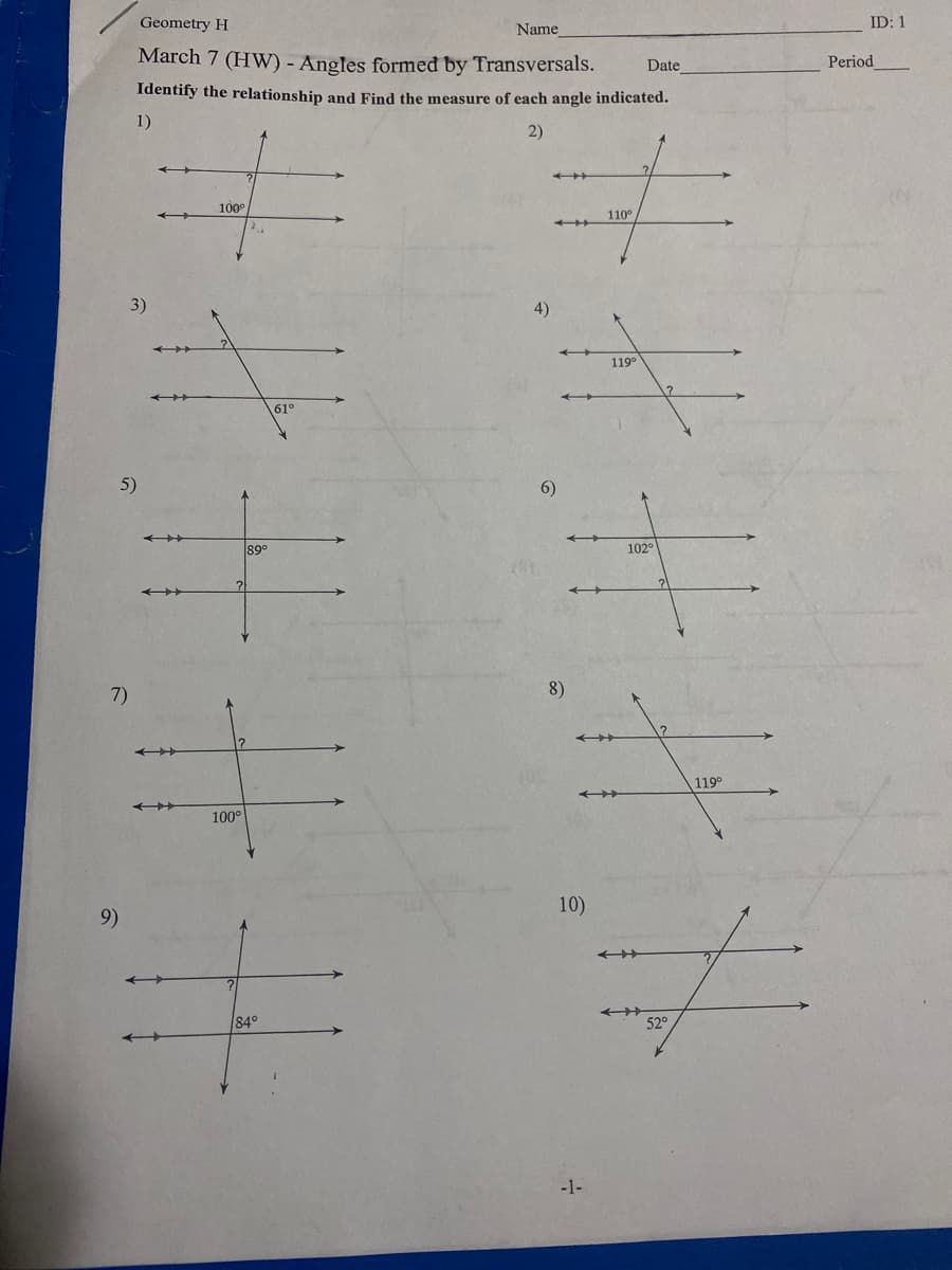 Geometry H
Name
ID: 1
March 7 (HW) - Angles formeđ by Transversals.
Period
Date
Identify the relationship and Find the measure of each angle indicated.
1)
2)
100°
110°
3)
4)
119°
61°
5)
6)
89°
102°
7)
8)
119°
100°
10)
9)
84°
52°
-1-
