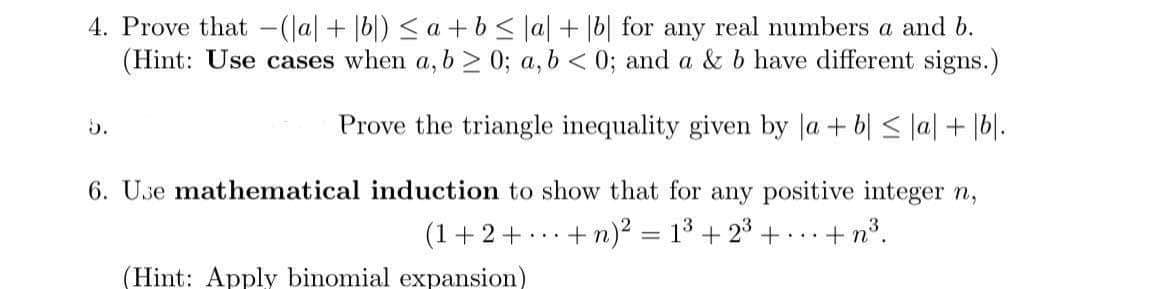 4. Prove that -(lal+ |6|) < a +b< |a| + [b| for any real numbers a and b.
(Hint: Use cases when a, b > 0; a, b < 0; and a & b have different signs.)
5.
Prove the triangle inequality given by la + b| < la| + 16|.
6. Use mathematical induction to show that for any positive integer n,
(1+2+ .+n)² = 1³ + 2° + ... + n°.
(Hint: Apply binomial expansion)
