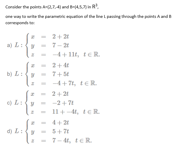 Consider the points A=(2,7,-4) and B=(4,5,7) in R3,
one way to write the parametric equation of the line L passing through the points A and B
corresponds to:
2+ 2t
%3D
a) L :
7 – 2t
-4+11t, te R.
2+4t
b) L :
7+5t
-4+ 7t, te R.
2+ 2t
c) L :
-2+ 7t
11+ -4t, teR.
4+ 2t
d) L :
5+7t
7 – 4t, te R.
וא
నా
21
